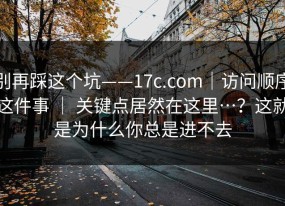别再踩这个坑——17c.com｜访问顺序这件事 ｜ 关键点居然在这里…？这就是为什么你总是进不去