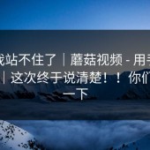 这次我站不住了｜蘑菇视频 - 用手机打开后｜这次终于说清楚！！你们感受一下