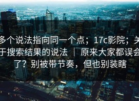 多个说法指向同一个点；17c影院；关于搜索结果的说法 ｜ 原来大家都误会了？别被带节奏，但也别装瞎
