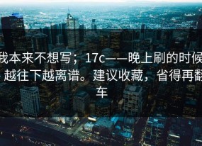 我本来不想写；17c——晚上刷的时候 - 越往下越离谱。建议收藏，省得再翻车