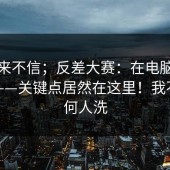 我本来不信；反差大赛：在电脑上试了下——关键点居然在这里！我不替任何人洗