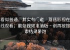 看似普通，其实有门道｜蘑菇影视在线观看；蘑菇视频电脑版…别再被搜索结果带跑