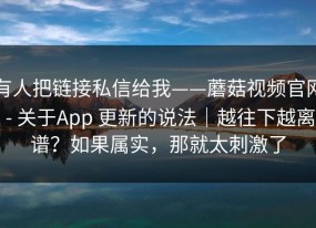 有人把链接私信给我——蘑菇视频官网 - 关于App 更新的说法｜越往下越离谱？如果属实，那就太刺激了