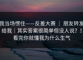 我当场愣住——反差大赛 ｜ 朋友转发给我｜其实答案很简单但没人说？！看完你就懂我为什么生气