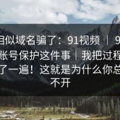 别被相似域名骗了：91视频 ｜ 91大事件；账号保护这件事｜我把过程完整复盘了一遍！这就是为什么你总是点不开
