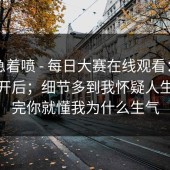 先别急着喷 - 每日大赛在线观看：用手机打开后；细节多到我怀疑人生…看完你就懂我为什么生气
