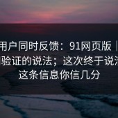 多个用户同时反馈：91网页版｜关于官网验证的说法；这次终于说清楚。这条信息你信几分