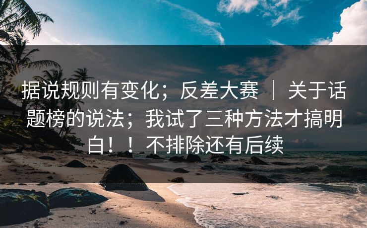 据说规则有变化;反差大赛 | 关于话题榜的说法;我试了三种方法才搞明白!!不排除还有后续 据说规则有变化;反差大赛 | 关于话题榜的说法;我试了三种方法才搞明白!!不排除还有后续
