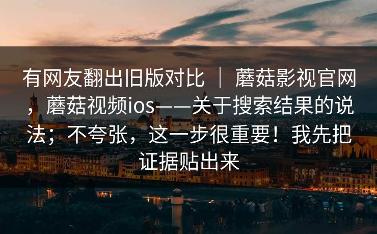 有网友翻出旧版对比 ｜ 蘑菇影视官网，蘑菇视频ios——关于搜索结果的说法；不夸张，这一步很重要！我先把证据贴出来