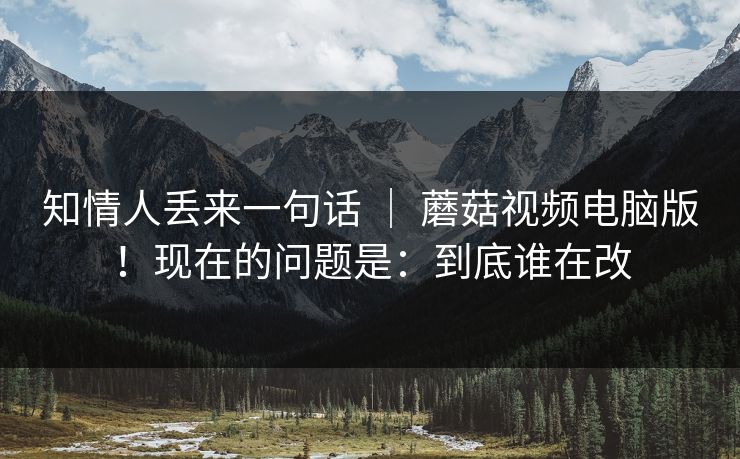 知情人丢来一句话 ｜ 蘑菇视频电脑版！现在的问题是：到底谁在改