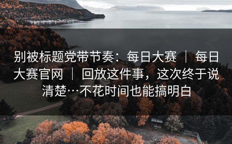 别被标题党带节奏：每日大赛 ｜ 每日大赛官网 ｜ 回放这件事，这次终于说清楚…不花时间也能搞明白