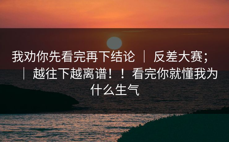 我劝你先看完再下结论 | 反差大赛; | 越往下越离谱!!看完你就懂我为什么生气 我劝你先看完再下结论 | 反差大赛; | 越往下越离谱!!看完你就懂我为什么生气