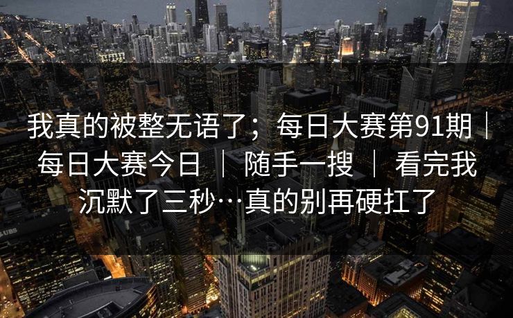 我真的被整无语了；每日大赛第91期｜每日大赛今日 ｜ 随手一搜 ｜ 看完我沉默了三秒…真的别再硬扛了