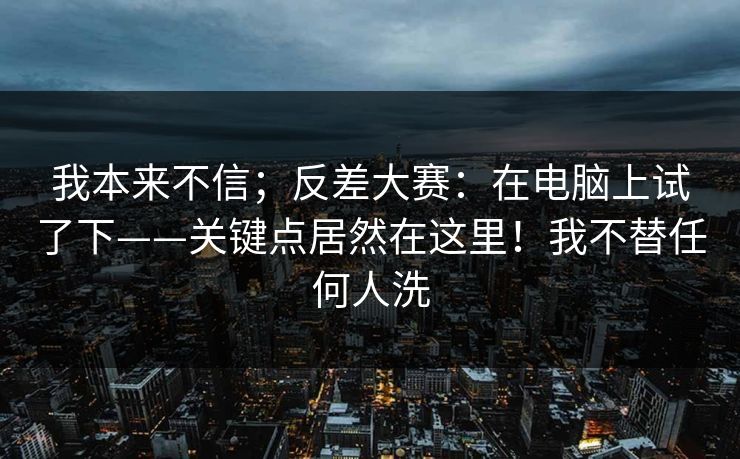 我本来不信；反差大赛：在电脑上试了下——关键点居然在这里！我不替任何人洗