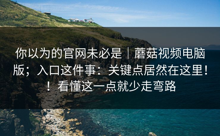 你以为的官网未必是｜蘑菇视频电脑版；入口这件事：关键点居然在这里！！看懂这一点就少走弯路