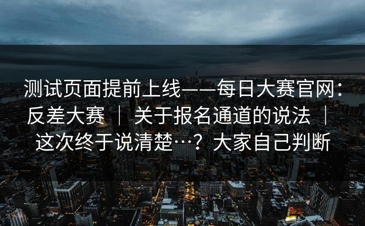 测试页面提前上线——每日大赛官网：反差大赛 ｜ 关于报名通道的说法 ｜ 这次终于说清楚…？大家自己判断