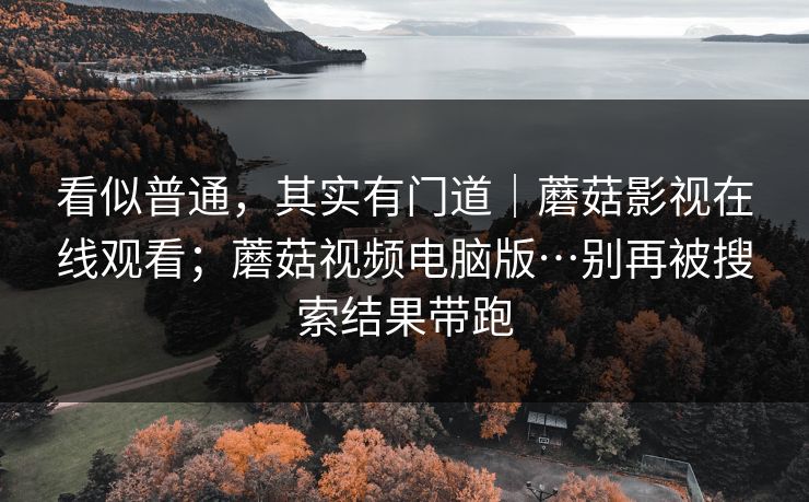 看似普通，其实有门道｜蘑菇影视在线观看；蘑菇视频电脑版…别再被搜索结果带跑