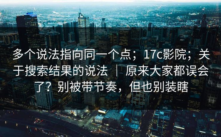 多个说法指向同一个点；17c影院；关于搜索结果的说法 ｜ 原来大家都误会了？别被带节奏，但也别装瞎