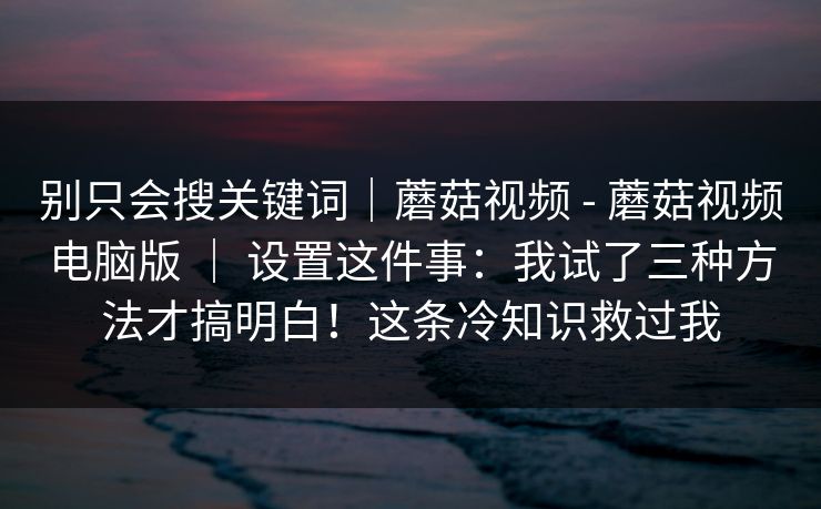 别只会搜关键词｜蘑菇视频 - 蘑菇视频电脑版 ｜ 设置这件事：我试了三种方法才搞明白！这条冷知识救过我