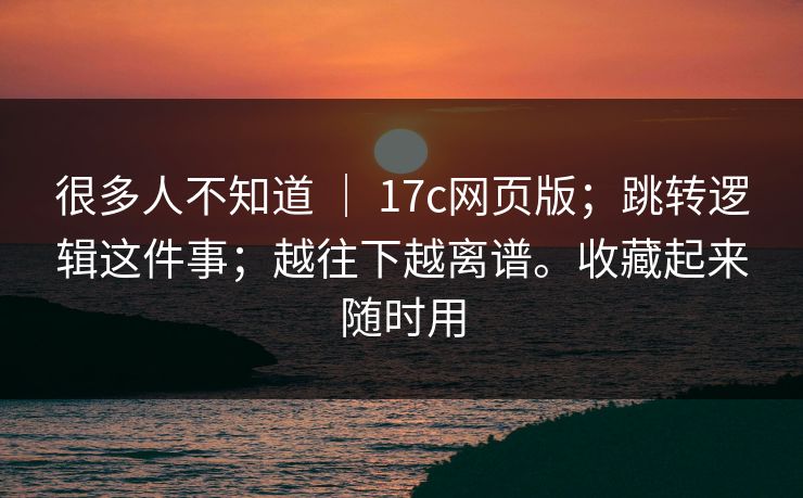 很多人不知道 ｜ 17c网页版；跳转逻辑这件事；越往下越离谱。收藏起来随时用