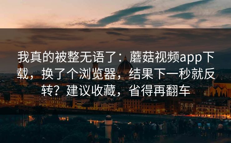 我真的被整无语了：蘑菇视频app下载，换了个浏览器，结果下一秒就反转？建议收藏，省得再翻车
