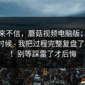 我本来不信，蘑菇视频电脑版；晚上刷的时候 - 我把过程完整复盘了一遍？！别等踩雷了才后悔