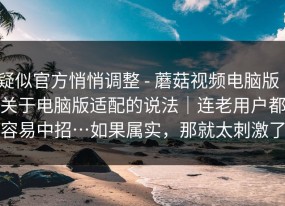 疑似官方悄悄调整 - 蘑菇视频电脑版｜关于电脑版适配的说法｜连老用户都容易中招…如果属实，那就太刺激了