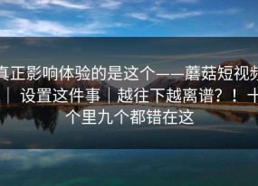 真正影响体验的是这个——蘑菇短视频 ｜ 设置这件事｜越往下越离谱？！十个里九个都错在这