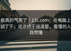 我真的气笑了｜17c.com；在电脑上试了下；这次终于说清楚。看懂的人自然懂
