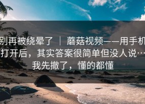 别再被绕晕了 ｜ 蘑菇视频——用手机打开后，其实答案很简单但没人说…我先撤了，懂的都懂