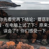 我劝你先看完再下结论：蘑菇影视在线观看 - 在电脑上试了下：原来大家都误会了！你们感受一下