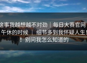 这事我越想越不对劲｜每日大赛官网 - 午休的时候 ｜ 细节多到我怀疑人生！！别问我怎么知道的