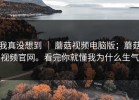 我真没想到 ｜ 蘑菇视频电脑版；蘑菇视频官网。看完你就懂我为什么生气