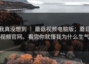 我真没想到 ｜ 蘑菇视频电脑版；蘑菇视频官网。看完你就懂我为什么生气