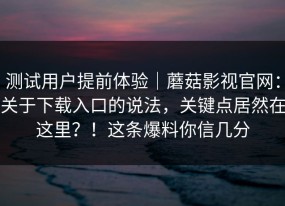 测试用户提前体验｜蘑菇影视官网：关于下载入口的说法，关键点居然在这里？！这条爆料你信几分