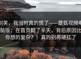 别笑，我当时真的慌了——蘑菇视频电脑版；在首页翻了半天，背后原因比你想的复杂？！真的别再硬扛了
