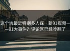 这个坑最近特别多人踩｜新91视频——91大事件？评论区已经吵翻了