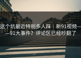 这个坑最近特别多人踩｜新91视频——91大事件？评论区已经吵翻了