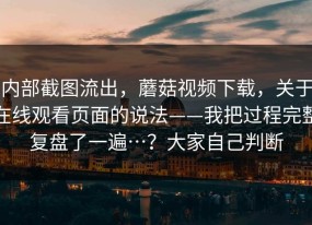 内部截图流出，蘑菇视频下载，关于在线观看页面的说法——我把过程完整复盘了一遍…？大家自己判断