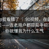 我以为我看错了 ｜ 91视频，在首页翻了半天——连老用户都容易中招？看完你就懂我为什么生气