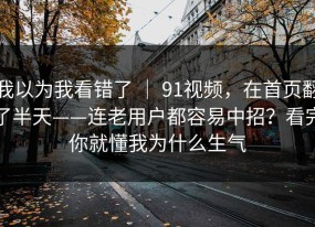我以为我看错了 ｜ 91视频，在首页翻了半天——连老用户都容易中招？看完你就懂我为什么生气