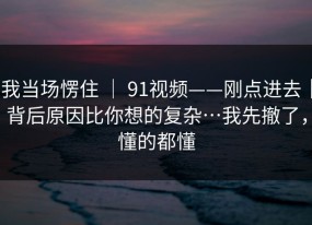 我当场愣住 ｜ 91视频——刚点进去｜背后原因比你想的复杂…我先撤了，懂的都懂