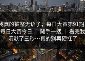 我真的被整无语了；每日大赛第91期｜每日大赛今日 ｜ 随手一搜 ｜ 看完我沉默了三秒…真的别再硬扛了