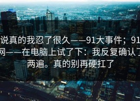 说真的我忍了很久——91大事件；91网——在电脑上试了下：我反复确认了两遍。真的别再硬扛了