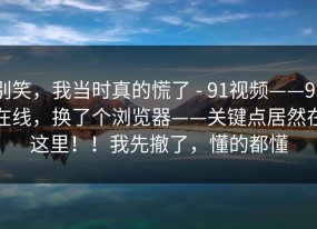 别笑，我当时真的慌了 - 91视频——91在线，换了个浏览器——关键点居然在这里！！我先撤了，懂的都懂