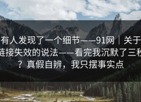 有人发现了一个细节——91网｜关于链接失效的说法——看完我沉默了三秒？真假自辨，我只摆事实点