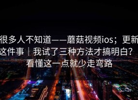 很多人不知道——蘑菇视频ios；更新这件事｜我试了三种方法才搞明白？！看懂这一点就少走弯路