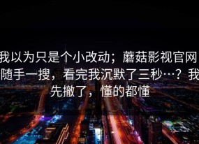 我以为只是个小改动；蘑菇影视官网，随手一搜，看完我沉默了三秒…？我先撤了，懂的都懂
