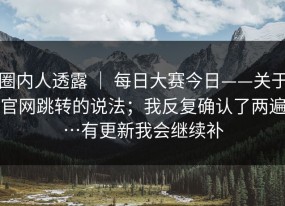 圈内人透露 ｜ 每日大赛今日——关于官网跳转的说法；我反复确认了两遍…有更新我会继续补