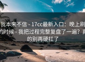 我本来不信 - 17cc最新入口：晚上刷的时候 - 我把过程完整复盘了一遍？真的别再硬扛了
